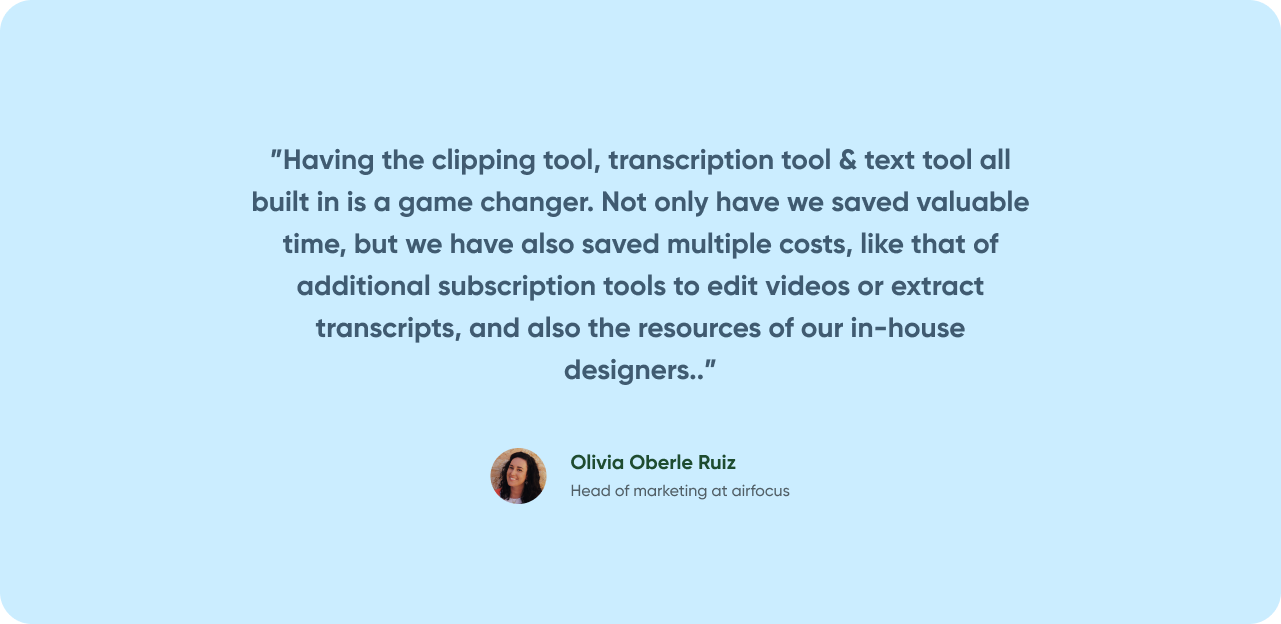 Having the clipping tool, transcription tool & text tool all built in is a game changer. Not only have we saved valuable time, but we have also saved multiple costs, like that of addtional subscription tools to edit videos or extract transcripts, and also the resources of our in-house designers